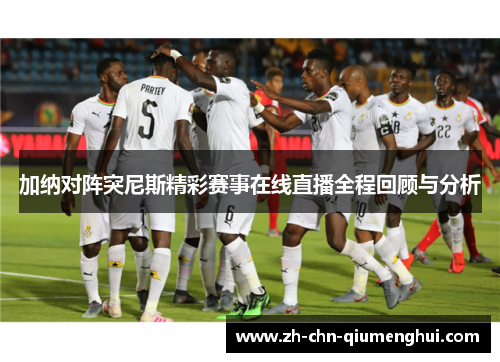 加纳对阵突尼斯精彩赛事在线直播全程回顾与分析